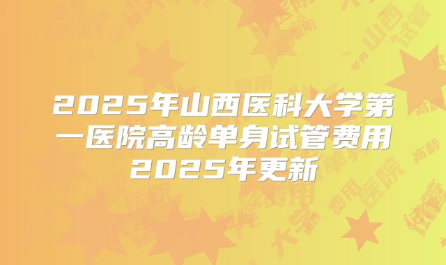 2025年山西医科大学第一医院高龄单身试管费用2025年更新