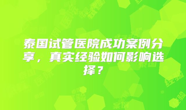 泰国试管医院成功案例分享,真实经验如何影响选择?