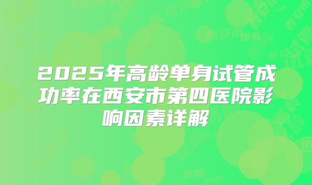 2025年高龄单身试管成功率在西安市第四医院影响因素详解