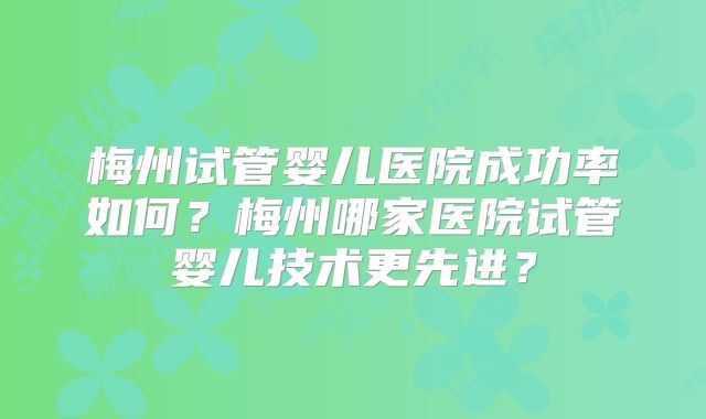 梅州试管婴儿医院成功率如何？梅州哪家医院试管婴儿技术更先进？