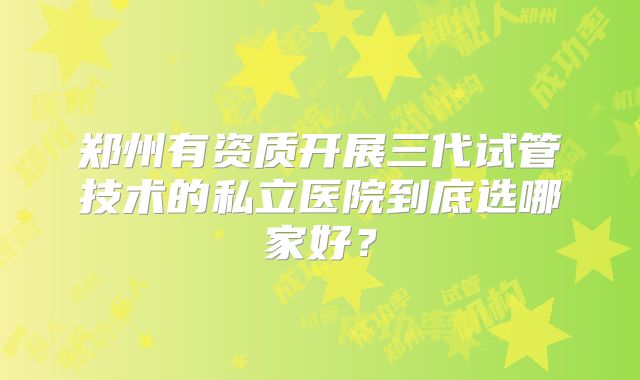 郑州有资质开展三代试管技术的私立医院到底选哪家好？