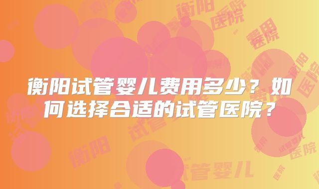 衡阳试管婴儿费用多少？如何选择合适的试管医院？