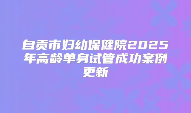 自贡市妇幼保健院2025年高龄单身试管成功案例更新