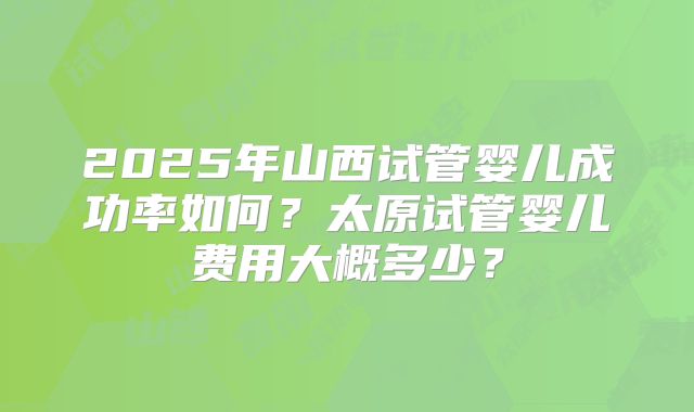 2025年山西试管婴儿成功率如何?太原试管婴儿费用大概多少?