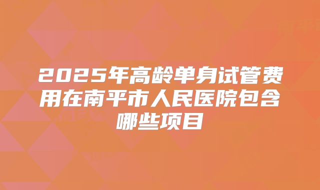 2025年高龄单身试管费用在南平市人民医院包含哪些项目