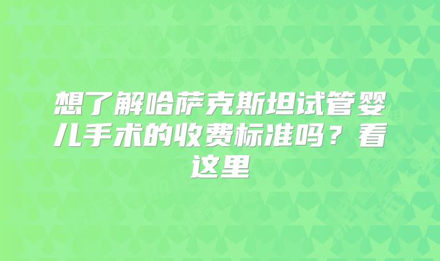 想了解哈萨克斯坦试管婴儿手术的收费标准吗？看这里
