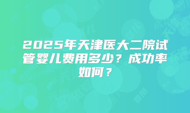 2025年天津医大二院试管婴儿费用多少？成功率如何？