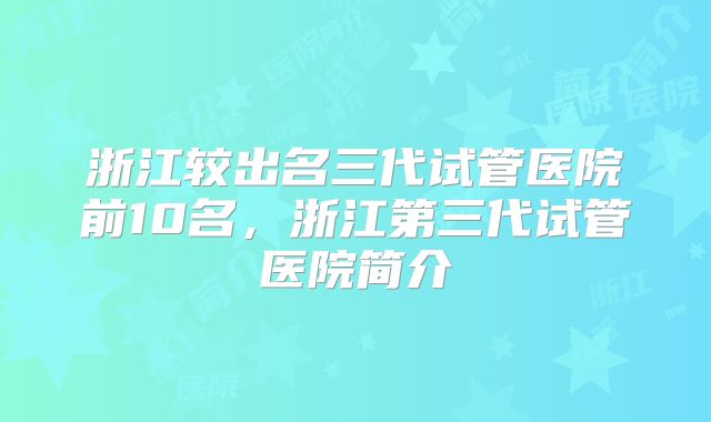 浙江较出名三代试管医院前10名，浙江第三代试管医院简介