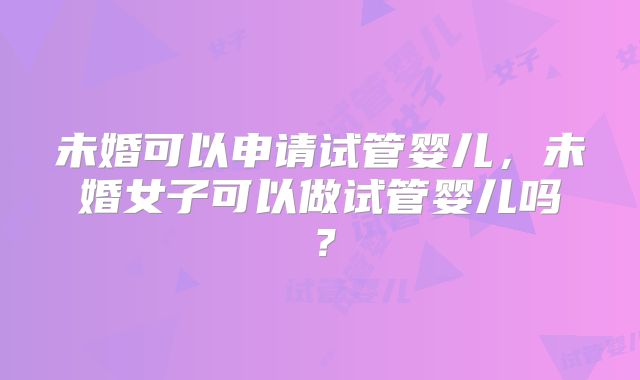 未婚可以申请试管婴儿,未婚女子可以做试管婴儿吗?