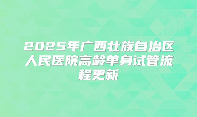 2025年广西壮族自治区人民医院高龄单身试管流程更新