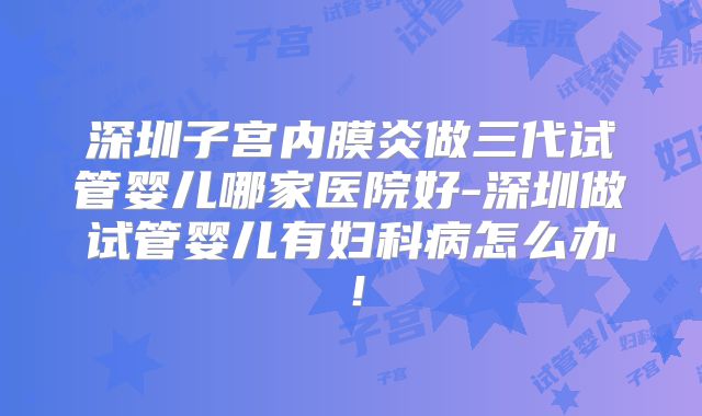 深圳子宫内膜炎做三代试管婴儿哪家医院好-深圳做试管婴儿有妇科病怎么办！