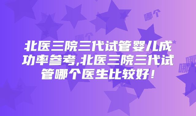 北医三院三代试管婴儿成功率参考,北医三院三代试管哪个医生比较好！