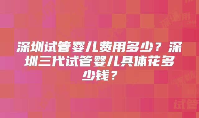 深圳试管婴儿费用多少？深圳三代试管婴儿具体花多少钱？