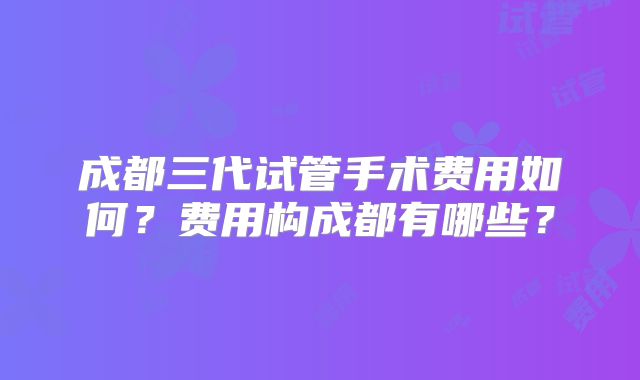 成都三代试管手术费用如何?费用构成都有哪些?
