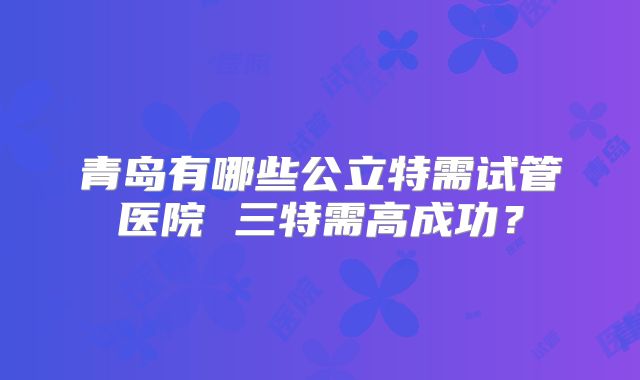 青岛有哪些公立特需试管医院 三特需高成功？