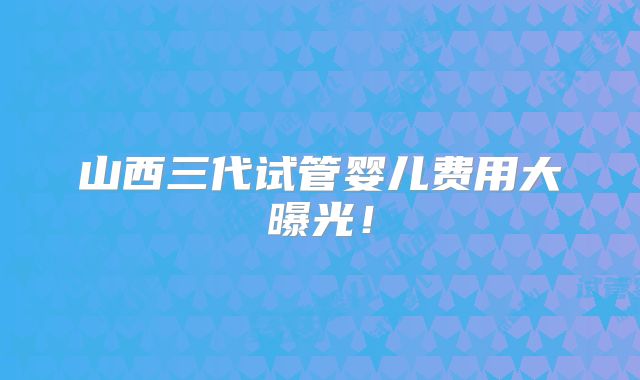 山西三代试管婴儿费用大曝光！