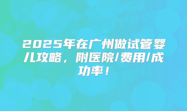 2025年在广州做试管婴儿攻略，附医院/费用/成功率！