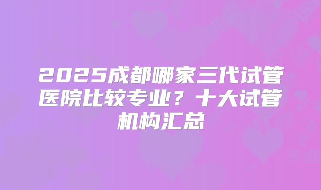 2025成都哪家三代试管医院比较专业?十大试管机构汇总