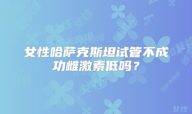 女性哈萨克斯坦试管不成功雌激素低吗？