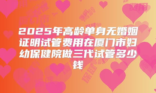 2025年高龄单身无婚姻证明试管费用在厦门市妇幼保健院做三代试管多少钱