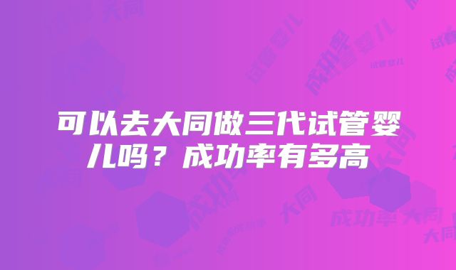 可以去大同做三代试管婴儿吗？成功率有多高