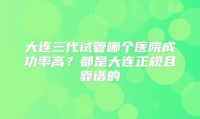 大连三代试管哪个医院成功率高？都是大连正规且靠谱的
