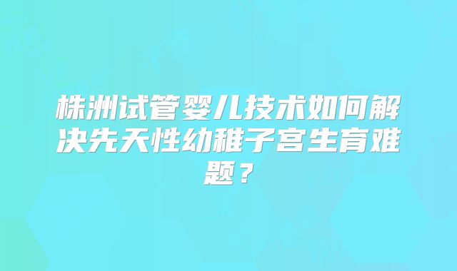 株洲试管婴儿技术如何解决先天性幼稚子宫生育难题?