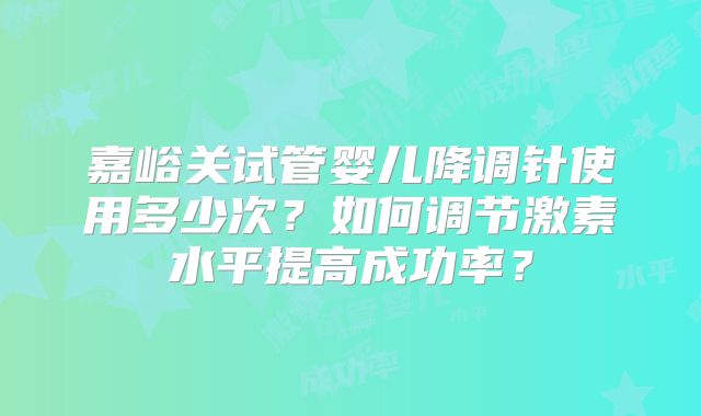 嘉峪关试管婴儿降调针使用多少次？如何调节激素水平提高成功率？