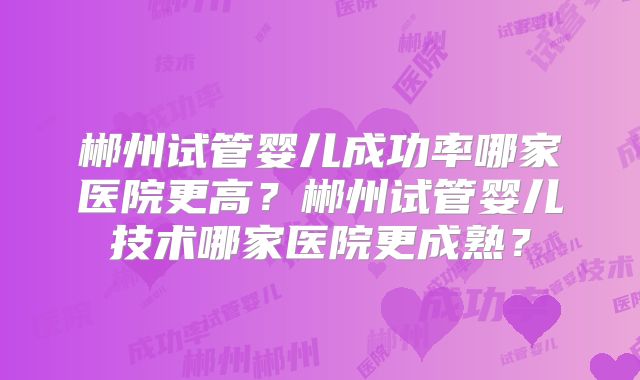 郴州试管婴儿成功率哪家医院更高？郴州试管婴儿技术哪家医院更成熟？