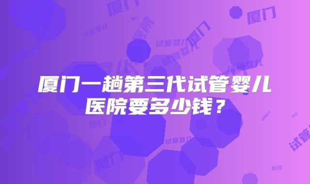 厦门一趟第三代试管婴儿医院要多少钱?