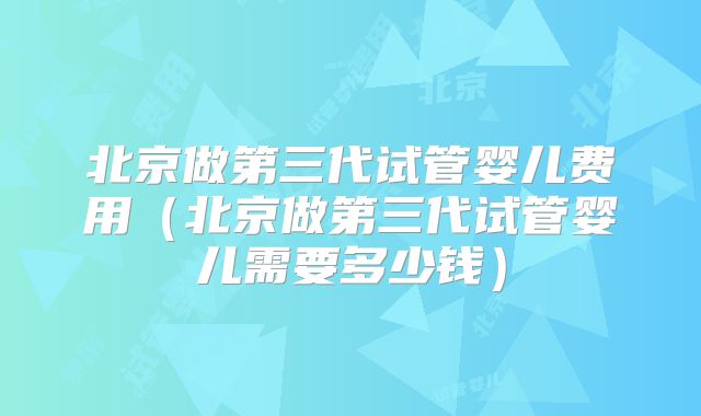 北京做第三代试管婴儿费用(北京做第三代试管婴儿需要多少钱)