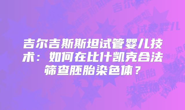 吉尔吉斯斯坦试管婴儿技术：如何在比什凯克合法筛查胚胎染色体？