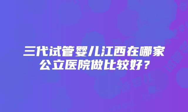 三代试管婴儿江西在哪家公立医院做比较好？