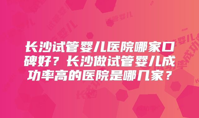 长沙试管婴儿医院哪家口碑好？长沙做试管婴儿成功率高的医院是哪几家？