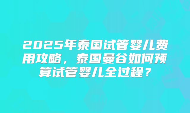 2025年泰国试管婴儿费用攻略，泰国曼谷如何预算试管婴儿全过程？