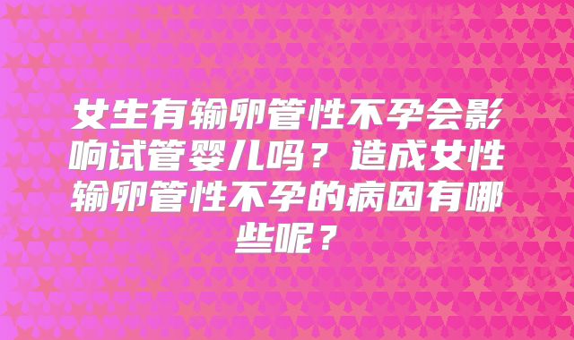 女生有输卵管性不孕会影响试管婴儿吗？造成女性输卵管性不孕的病因有哪些呢？
