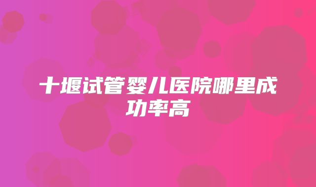 十堰试管婴儿医院哪里成功率高