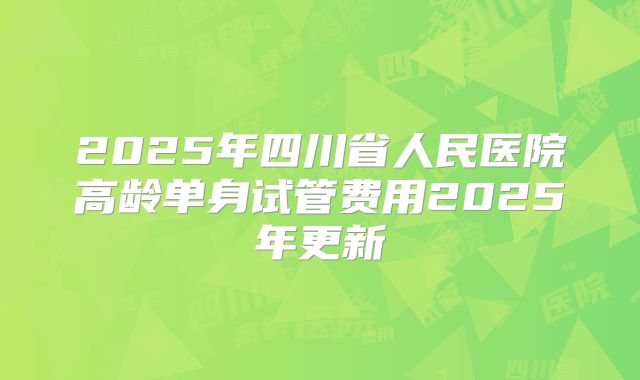 2025年四川省人民医院高龄单身试管费用2025年更新