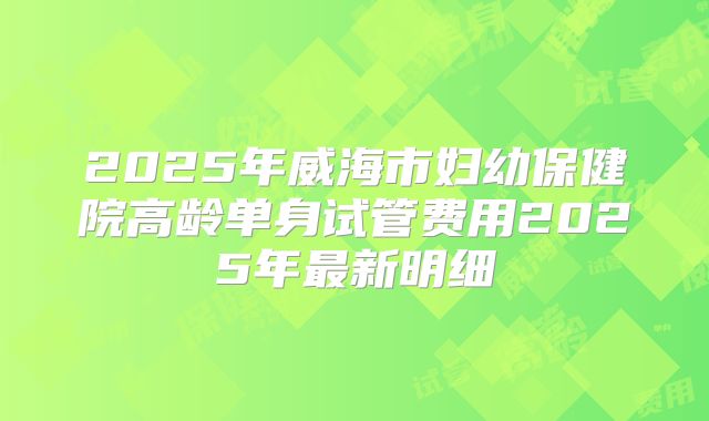2025年威海市妇幼保健院高龄单身试管费用2025年最新明细