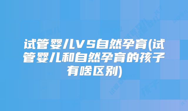 试管婴儿VS自然孕育(试管婴儿和自然孕育的孩子有啥区别)
