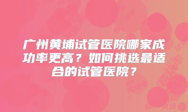 广州黄埔试管医院哪家成功率更高？如何挑选最适合的试管医院？