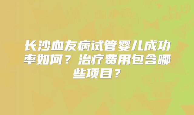 长沙血友病试管婴儿成功率如何？治疗费用包含哪些项目？