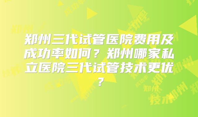 郑州三代试管医院费用及成功率如何？郑州哪家私立医院三代试管技术更优？