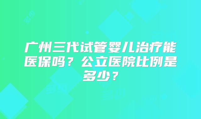广州三代试管婴儿治疗能医保吗？公立医院比例是多少？