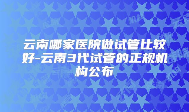 云南哪家医院做试管比较好-云南3代试管的正规机构公布