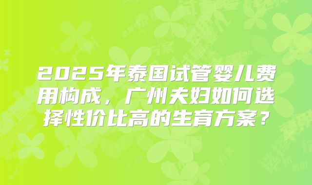 2025年泰国试管婴儿费用构成，广州夫妇如何选择性价比高的生育方案？