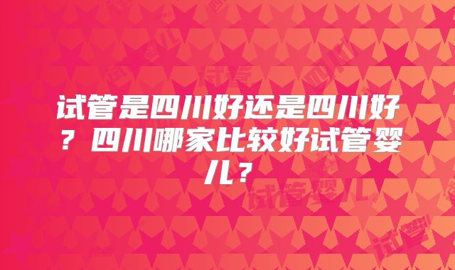试管是四川好还是四川好？四川哪家比较好试管婴儿？