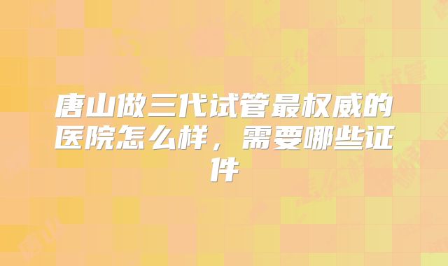 唐山做三代试管最权威的医院怎么样，需要哪些证件