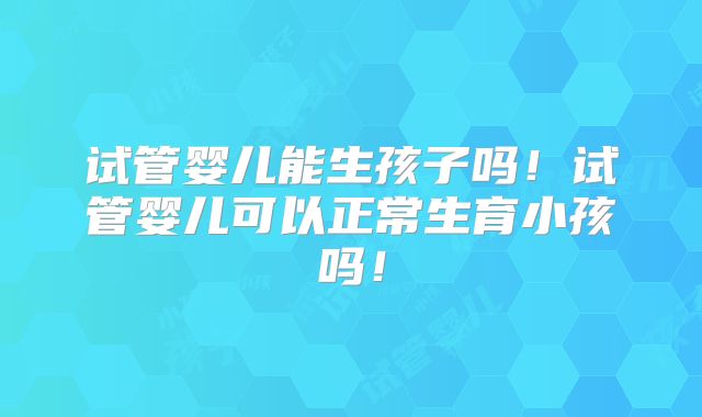 试管婴儿能生孩子吗！试管婴儿可以正常生育小孩吗！