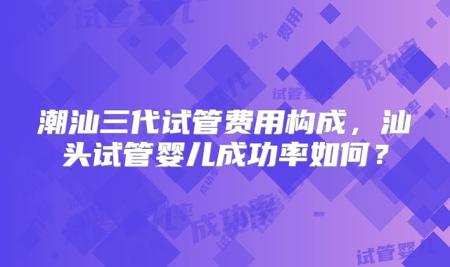 潮汕三代试管费用构成，汕头试管婴儿成功率如何？